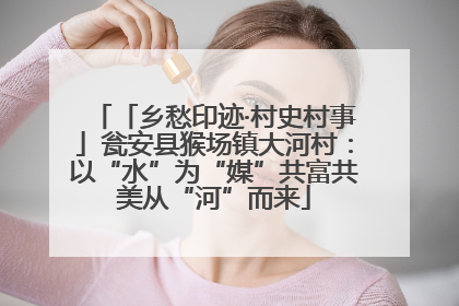 「乡愁印迹·村史村事」瓮安县猴场镇大河村：以“水”为“媒”共富共美从“河”而来