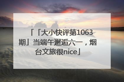 「大小快评第1063期」当端午邂逅六一，烟台文旅很nice