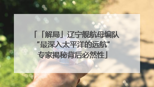 「解局」辽宁舰航母编队“最深入太平洋的远航” 专家揭秘背后必然性