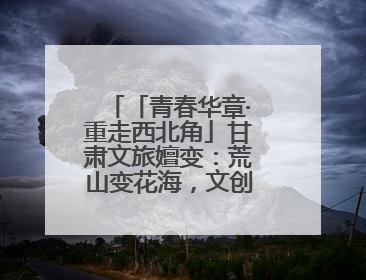 「青春华章·重走西北角」甘肃文旅嬗变：荒山变花海，文创“语”千年