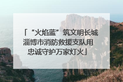 “火焰蓝”筑文明长城 淄博市消防救援支队用忠诚守护万家灯火