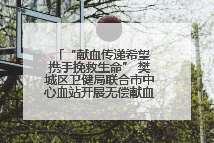 “献血传递希望 携手挽救生命” 樊城区卫健局联合市中心血站开展无偿献血科普公益活动