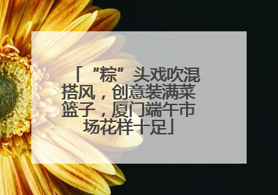 “粽”头戏吹混搭风，创意装满菜篮子，厦门端午市场花样十足