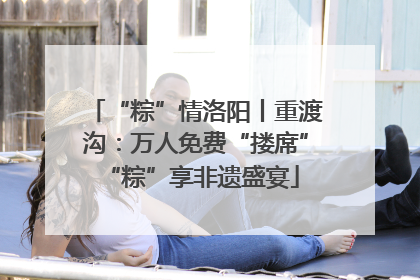 “粽”情洛阳丨重渡沟：万人免费“搂席” “粽”享非遗盛宴