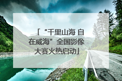 “千里山海 自在威海”全国影像大赛火热启动