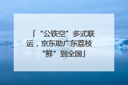“公铁空”多式联运，京东助广东荔枝“鲜”到全国