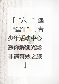 “六一”遇“端午”，青少年活动中心邀你解锁光影非遗奇妙之旅