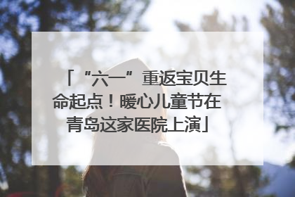 “六一”重返宝贝生命起点！暖心儿童节在青岛这家医院上演