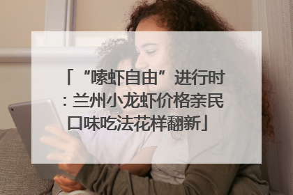 “嗦虾自由”进行时：兰州小龙虾价格亲民口味吃法花样翻新