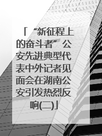“新征程上的奋斗者”公安先进典型代表中外记者见面会在湖南公安引发热烈反响(二)