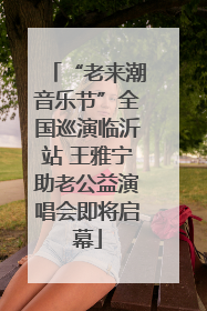 “老来潮音乐节”全国巡演临沂站 王雅宁助老公益演唱会即将启幕