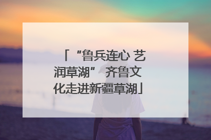 “鲁兵连心 艺润草湖” 齐鲁文化走进新疆草湖