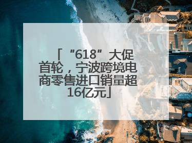 “618”大促首轮，宁波跨境电商零售进口销量超16亿元