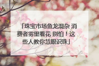 珠宝市场鱼龙混杂 消费者雾里看花 别怕！这些人教你慧眼识珠