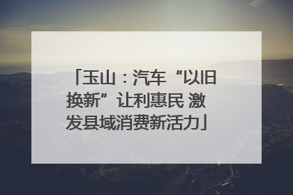 玉山：汽车“以旧换新”让利惠民 激发县域消费新活力