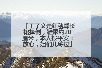 王子文走红毯踩长裙摔倒，鞋跟约20厘米，本人报平安：放心，姐们儿练过
