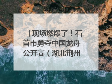 现场燃爆了！石首市勇夺中国龙舟公开赛（湖北荆州站）三项冠军
