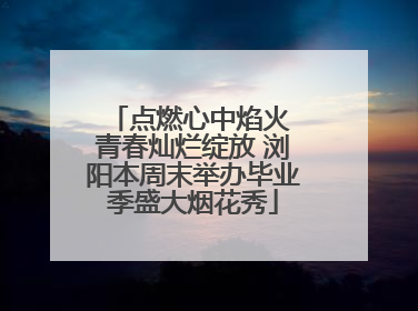 点燃心中焰火 青春灿烂绽放 浏阳本周末举办毕业季盛大烟花秀