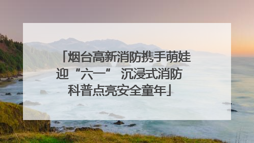 烟台高新消防携手萌娃迎“六一” 沉浸式消防科普点亮安全童年