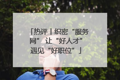 热评丨织密“服务网” 让“好人才”遇见“好职位”