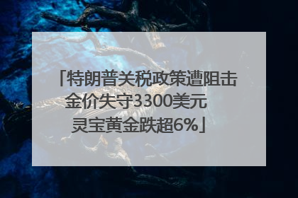特朗普关税政策遭阻击金价失守3300美元 灵宝黄金跌超6%