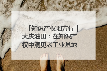 知识产权地方行｜大庆油田：在知识产权中洞见老工业基地的 “创新密码”