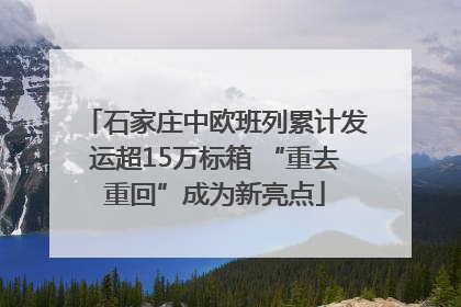 石家庄中欧班列累计发运超15万标箱 “重去重回”成为新亮点