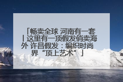 畅卖全球 河南有一套丨这里有一顶假发俏卖海外 许昌假发：编织时尚界“顶上艺术”