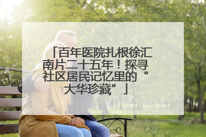 百年医院扎根徐汇南片二十五年！探寻社区居民记忆里的“大华珍藏”