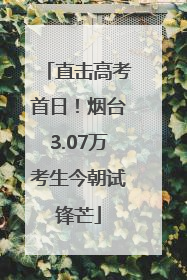 直击高考首日！烟台3.07万考生今朝试锋芒