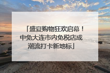 盛夏购物狂欢启幕！中免大连市内免税店成潮流打卡新地标