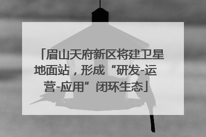 眉山天府新区将建卫星地面站，形成“研发-运营-应用”闭环生态