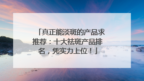 真正能淡斑的产品求推荐：十大祛斑产品排名，凭实力上位！