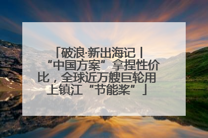 破浪·新出海记丨 “中国方案”拿捏性价比，全球近万艘巨轮用上镇江“节能桨”
