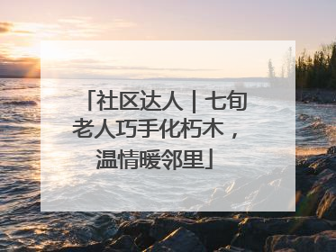 社区达人｜七旬老人巧手化朽木，温情暖邻里