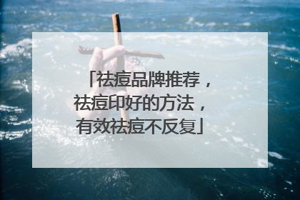 祛痘品牌推荐，祛痘印好的方法，有效祛痘不反复