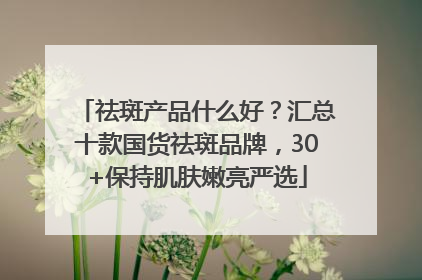 祛斑产品什么好？汇总十款国货祛斑品牌，30+保持肌肤嫩亮严选