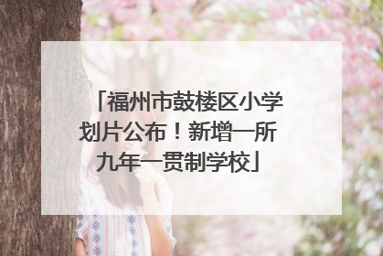 福州市鼓楼区小学划片公布！新增一所九年一贯制学校