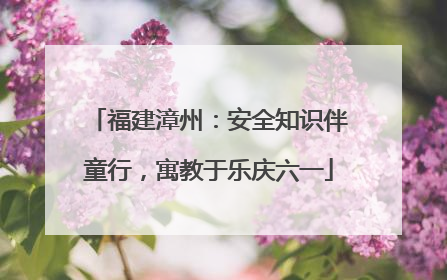 福建漳州：安全知识伴童行，寓教于乐庆六一