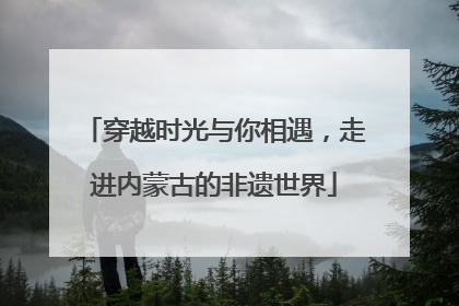 穿越时光与你相遇，走进内蒙古的非遗世界