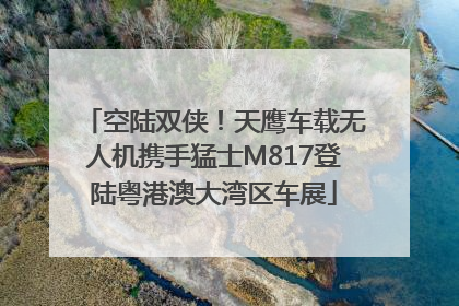 空陆双侠！天鹰车载无人机携手猛士M817登陆粤港澳大湾区车展