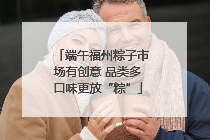 端午福州粽子市场有创意 品类多口味更放“粽”