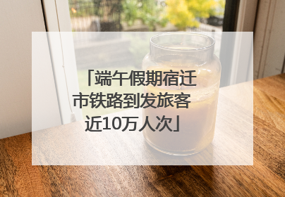 端午假期宿迁市铁路到发旅客近10万人次