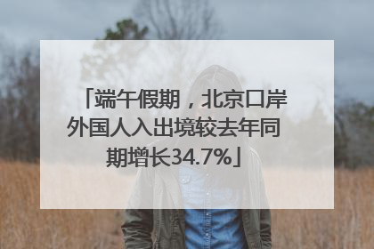 端午假期，北京口岸外国人入出境较去年同期增长34.7%
