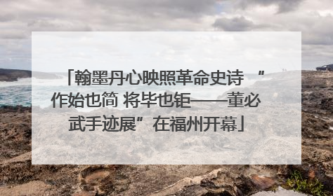 翰墨丹心映照革命史诗 “作始也简 将毕也钜——董必武手迹展”在福州开幕