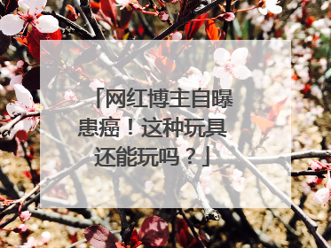 网红博主自曝患癌！这种玩具还能玩吗？