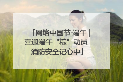 网络中国节·端午｜喜迎端午“粽”动员 消防安全记心中