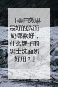 美白效果最好的洗面奶哪款好，什么牌子的男士洗面奶好用？