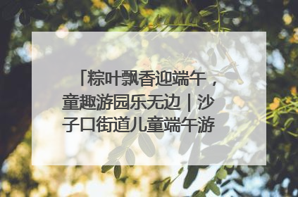 粽叶飘香迎端午，童趣游园乐无边｜沙子口街道儿童端午游园活动圆满落幕