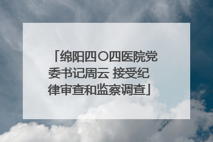 绵阳四〇四医院党委书记周云 接受纪律审查和监察调查